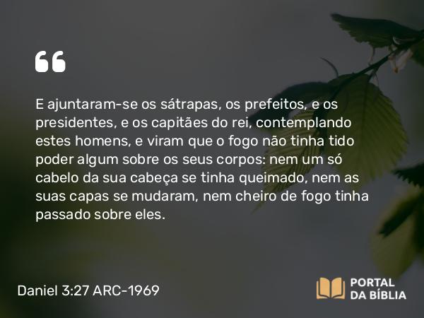 Daniel 3:27 ARC-1969 - E ajuntaram-se os sátrapas, os prefeitos, e os presidentes, e os capitães do rei, contemplando estes homens, e viram que o fogo não tinha tido poder algum sobre os seus corpos: nem um só cabelo da sua cabeça se tinha queimado, nem as suas capas se mudaram, nem cheiro de fogo tinha passado sobre eles.