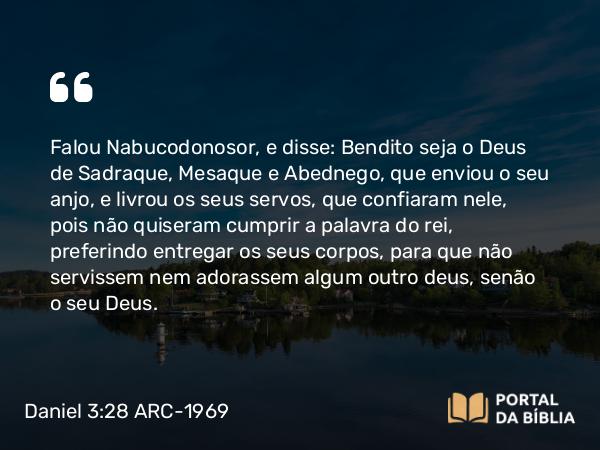 Daniel 3:28-30 ARC-1969 - Falou Nabucodonosor, e disse: Bendito seja o Deus de Sadraque, Mesaque e Abednego, que enviou o seu anjo, e livrou os seus servos, que confiaram nele, pois não quiseram cumprir a palavra do rei, preferindo entregar os seus corpos, para que não servissem nem adorassem algum outro deus, senão o seu Deus.