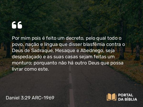 Daniel 3:29 ARC-1969 - Por mim pois é feito um decreto, pelo qual todo o povo, nação e língua que disser blasfêmia contra o Deus de Sadraque, Mesaque e Abednego, seja despedaçado e as suas casas sejam feitas um monturo; porquanto não há outro Deus que possa livrar como este.