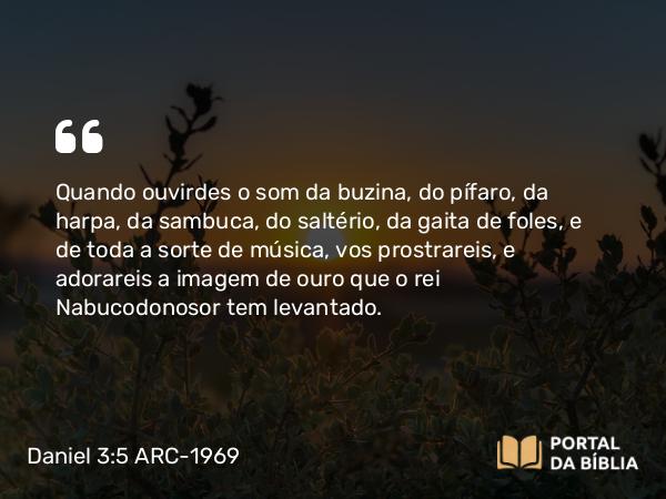 Daniel 3:5 ARC-1969 - Quando ouvirdes o som da buzina, do pífaro, da harpa, da sambuca, do saltério, da gaita de foles, e de toda a sorte de música, vos prostrareis, e adorareis a imagem de ouro que o rei Nabucodonosor tem levantado.