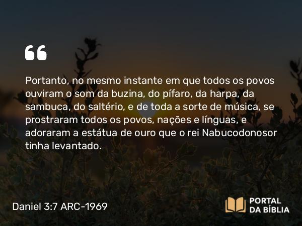 Daniel 3:7 ARC-1969 - Portanto, no mesmo instante em que todos os povos ouviram o som da buzina, do pífaro, da harpa, da sambuca, do saltério, e de toda a sorte de música, se prostraram todos os povos, nações e línguas, e adoraram a estátua de ouro que o rei Nabucodonosor tinha levantado.