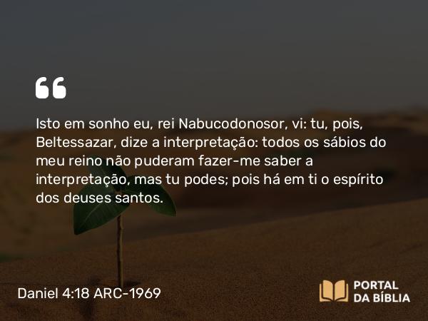 Daniel 4:18 ARC-1969 - Isto em sonho eu, rei Nabucodonosor, vi: tu, pois, Beltessazar, dize a interpretação: todos os sábios do meu reino não puderam fazer-me saber a interpretação, mas tu podes; pois há em ti o espírito dos deuses santos.