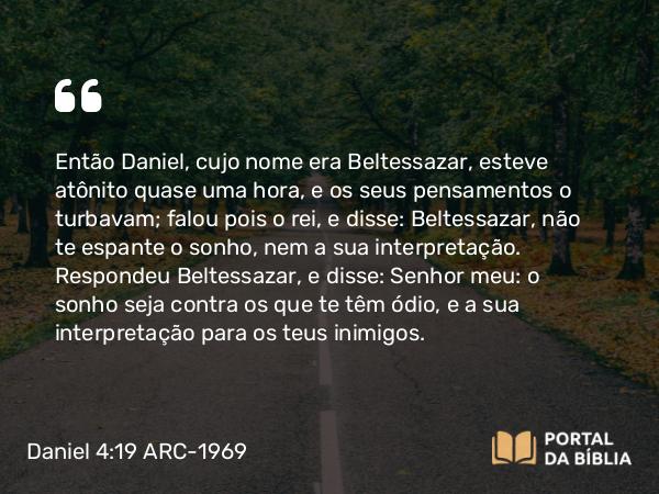 Daniel 4:19 ARC-1969 - Então Daniel, cujo nome era Beltessazar, esteve atônito quase uma hora, e os seus pensamentos o turbavam; falou pois o rei, e disse: Beltessazar, não te espante o sonho, nem a sua interpretação. Respondeu Beltessazar, e disse: Senhor meu: o sonho seja contra os que te têm ódio, e a sua interpretação para os teus inimigos.