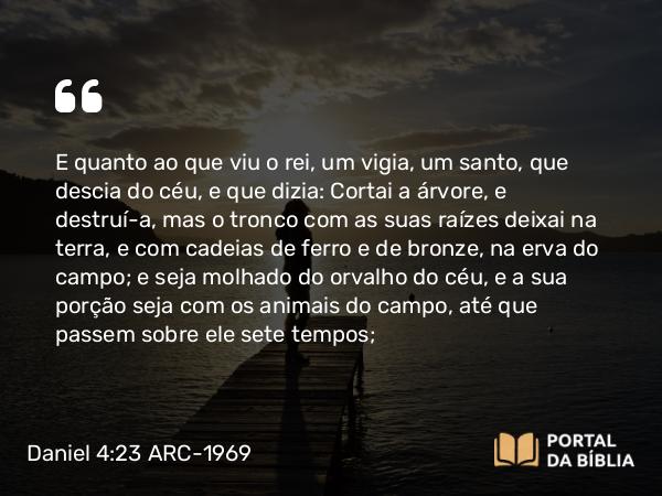 Daniel 4:23 ARC-1969 - E quanto ao que viu o rei, um vigia, um santo, que descia do céu, e que dizia: Cortai a árvore, e destruí-a, mas o tronco com as suas raízes deixai na terra, e com cadeias de ferro e de bronze, na erva do campo; e seja molhado do orvalho do céu, e a sua porção seja com os animais do campo, até que passem sobre ele sete tempos;