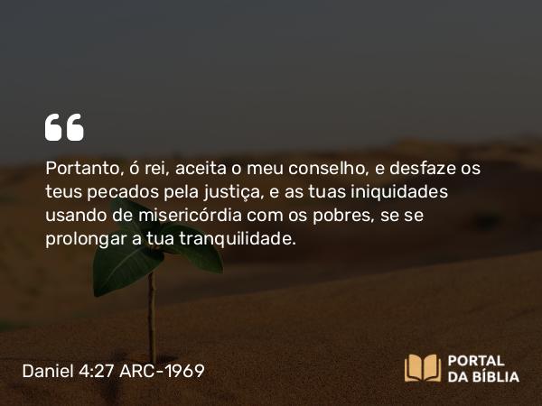 Daniel 4:27 ARC-1969 - Portanto, ó rei, aceita o meu conselho, e desfaze os teus pecados pela justiça, e as tuas iniquidades usando de misericórdia com os pobres, se se prolongar a tua tranquilidade.