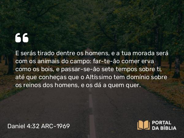 Daniel 4:32 ARC-1969 - E serás tirado dentre os homens, e a tua morada será com os animais do campo: far-te-ão comer erva como os bois, e passar-se-ão sete tempos sobre ti, até que conheças que o Altíssimo tem domínio sobre os reinos dos homens, e os dá a quem quer.