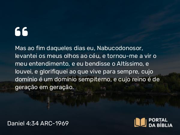 Daniel 4:34 ARC-1969 - Mas ao fim daqueles dias eu, Nabucodonosor, levantei os meus olhos ao céu, e tornou-me a vir o meu entendimento, e eu bendisse o Altíssimo, e louvei, e glorifiquei ao que vive para sempre, cujo domínio é um domínio sempiterno, e cujo reino é de geração em geração.