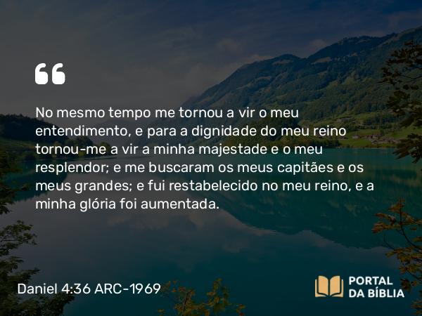 Daniel 4:36 ARC-1969 - No mesmo tempo me tornou a vir o meu entendimento, e para a dignidade do meu reino tornou-me a vir a minha majestade e o meu resplendor; e me buscaram os meus capitães e os meus grandes; e fui restabelecido no meu reino, e a minha glória foi aumentada.