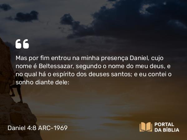 Daniel 4:8 ARC-1969 - Mas por fim entrou na minha presença Daniel, cujo nome é Beltessazar, segundo o nome do meu deus, e no qual há o espírito dos deuses santos; e eu contei o sonho diante dele: