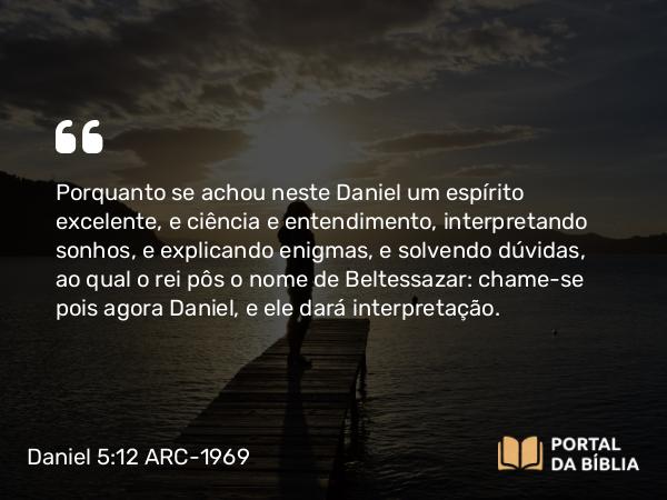 Daniel 5:12 ARC-1969 - Porquanto se achou neste Daniel um espírito excelente, e ciência e entendimento, interpretando sonhos, e explicando enigmas, e solvendo dúvidas, ao qual o rei pôs o nome de Beltessazar: chame-se pois agora Daniel, e ele dará interpretação.