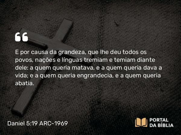 Daniel 5:19 ARC-1969 - E por causa da grandeza, que lhe deu todos os povos, nações e línguas tremiam e temiam diante dele: a quem queria matava, e a quem queria dava a vida; e a quem queria engrandecia, e a quem queria abatia.