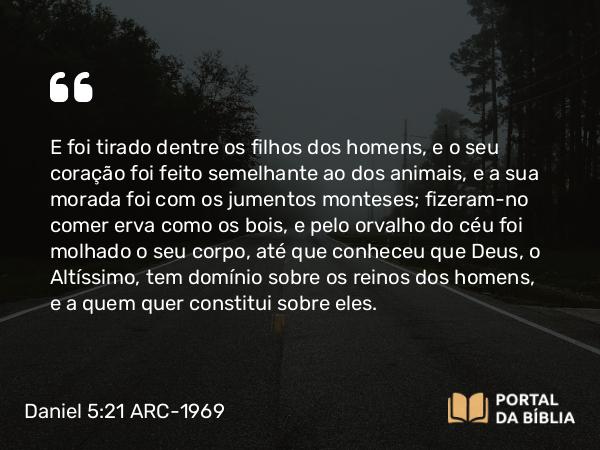 Daniel 5:21 ARC-1969 - E foi tirado dentre os filhos dos homens, e o seu coração foi feito semelhante ao dos animais, e a sua morada foi com os jumentos monteses; fizeram-no comer erva como os bois, e pelo orvalho do céu foi molhado o seu corpo, até que conheceu que Deus, o Altíssimo, tem domínio sobre os reinos dos homens, e a quem quer constitui sobre eles.