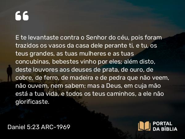 Daniel 5:23 ARC-1969 - E te levantaste contra o Senhor do céu, pois foram trazidos os vasos da casa dele perante ti, e tu, os teus grandes, as tuas mulheres e as tuas concubinas, bebestes vinho por eles; além disto, deste louvores aos deuses de prata, de ouro, de cobre, de ferro, de madeira e de pedra que não veem, não ouvem, nem sabem; mas a Deus, em cuja mão está a tua vida, e todos os teus caminhos, a ele não glorificaste.