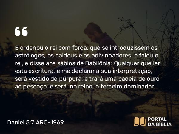 Daniel 5:7-8 ARC-1969 - E ordenou o rei com força, que se introduzissem os astrólogos, os caldeus e os adivinhadores: e falou o rei, e disse aos sábios de Babilônia: Qualquer que ler esta escritura, e me declarar a sua interpretação, será vestido de púrpura, e trará uma cadeia de ouro ao pescoço, e será, no reino, o terceiro dominador.