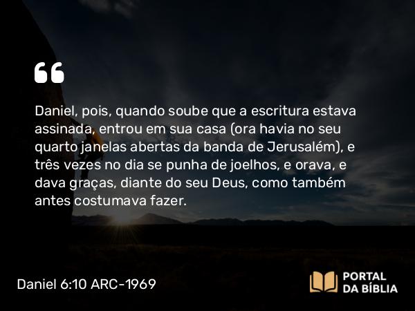 Daniel 6:10 ARC-1969 - Daniel, pois, quando soube que a escritura estava assinada, entrou em sua casa (ora havia no seu quarto janelas abertas da banda de Jerusalém), e três vezes no dia se punha de joelhos, e orava, e dava graças, diante do seu Deus, como também antes costumava fazer.