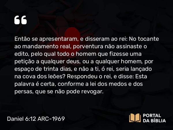 Daniel 6:12 ARC-1969 - Então se apresentaram, e disseram ao rei: No tocante ao mandamento real, porventura não assinaste o edito, pelo qual todo o homem que fizesse uma petição a qualquer deus, ou a qualquer homem, por espaço de trinta dias, e não a ti, ó rei, seria lançado na cova dos leões? Respondeu o rei, e disse: Esta palavra é certa, conforme a lei dos medos e dos persas, que se não pode revogar.