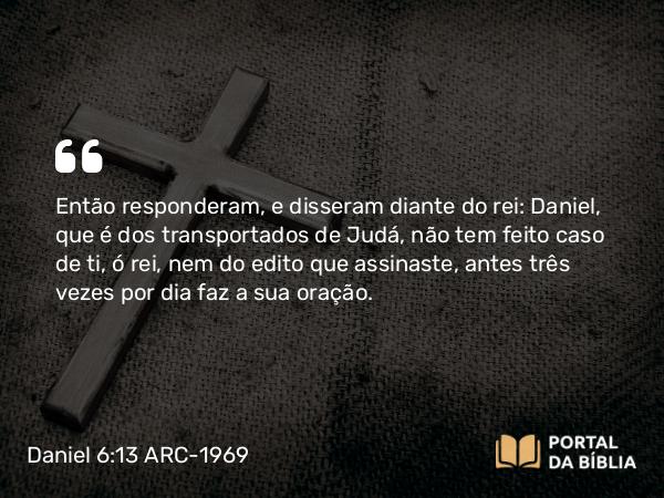 Daniel 6:13 ARC-1969 - Então responderam, e disseram diante do rei: Daniel, que é dos transportados de Judá, não tem feito caso de ti, ó rei, nem do edito que assinaste, antes três vezes por dia faz a sua oração.