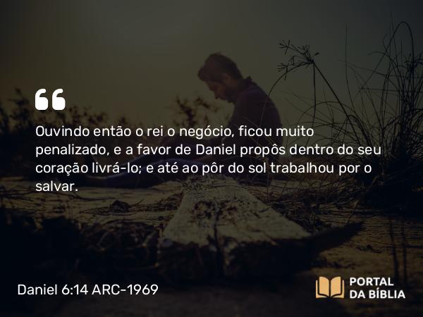 Daniel 6:14 ARC-1969 - Ouvindo então o rei o negócio, ficou muito penalizado, e a favor de Daniel propôs dentro do seu coração livrá-lo; e até ao pôr do sol trabalhou por o salvar.