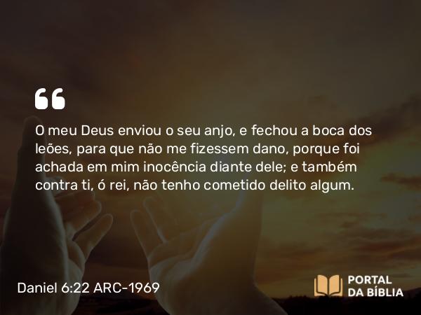 Daniel 6:22 ARC-1969 - O meu Deus enviou o seu anjo, e fechou a boca dos leões, para que não me fizessem dano, porque foi achada em mim inocência diante dele; e também contra ti, ó rei, não tenho cometido delito algum.