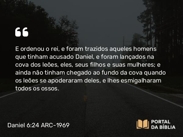 Daniel 6:24 ARC-1969 - E ordenou o rei, e foram trazidos aqueles homens que tinham acusado Daniel, e foram lançados na cova dos leões, eles, seus filhos e suas mulheres; e ainda não tinham chegado ao fundo da cova quando os leões se apoderaram deles, e lhes esmigalharam todos os ossos.