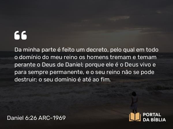 Daniel 6:26 ARC-1969 - Da minha parte é feito um decreto, pelo qual em todo o domínio do meu reino os homens tremam e temam perante o Deus de Daniel; porque ele é o Deus vivo e para sempre permanente, e o seu reino não se pode destruir; o seu domínio é até ao fim.