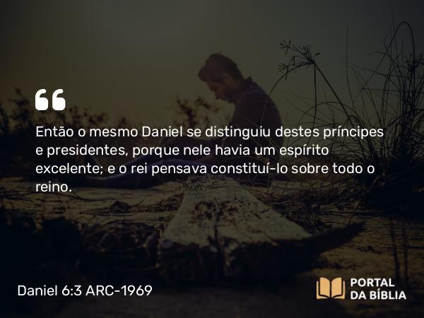 Daniel 6:3 ARC-1969 - Então o mesmo Daniel se distinguiu destes príncipes e presidentes, porque nele havia um espírito excelente; e o rei pensava constituí-lo sobre todo o reino.