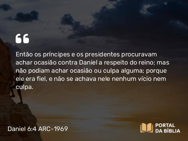 Daniel 6:4 ARC-1969 - Então os príncipes e os presidentes procuravam achar ocasião contra Daniel a respeito do reino; mas não podiam achar ocasião ou culpa alguma; porque ele era fiel, e não se achava nele nenhum vício nem culpa.