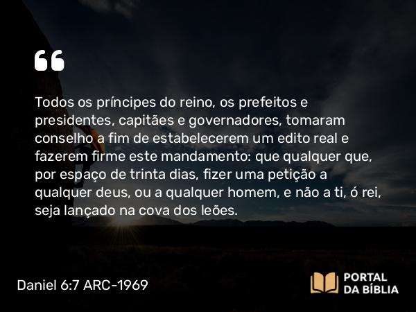 Daniel 6:7 ARC-1969 - Todos os príncipes do reino, os prefeitos e presidentes, capitães e governadores, tomaram conselho a fim de estabelecerem um edito real e fazerem firme este mandamento: que qualquer que, por espaço de trinta dias, fizer uma petição a qualquer deus, ou a qualquer homem, e não a ti, ó rei, seja lançado na cova dos leões.