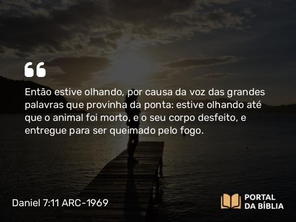 Daniel 7:11 ARC-1969 - Então estive olhando, por causa da voz das grandes palavras que provinha da ponta: estive olhando até que o animal foi morto, e o seu corpo desfeito, e entregue para ser queimado pelo fogo.