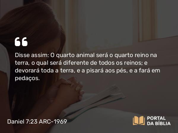 Daniel 7:23 ARC-1969 - Disse assim: O quarto animal será o quarto reino na terra, o qual será diferente de todos os reinos; e devorará toda a terra, e a pisará aos pés, e a fará em pedaços.