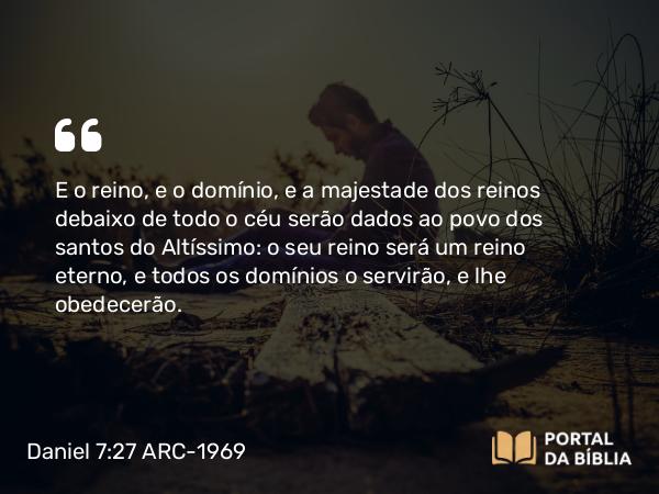 Daniel 7:27 ARC-1969 - E o reino, e o domínio, e a majestade dos reinos debaixo de todo o céu serão dados ao povo dos santos do Altíssimo: o seu reino será um reino eterno, e todos os domínios o servirão, e lhe obedecerão.