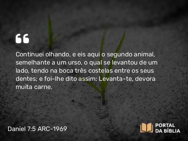 Daniel 7:5 ARC-1969 - Continuei olhando, e eis aqui o segundo animal, semelhante a um urso, o qual se levantou de um lado, tendo na boca três costelas entre os seus dentes; e foi-lhe dito assim: Levanta-te, devora muita carne.