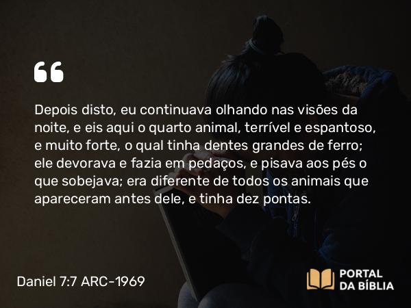 Daniel 7:7 ARC-1969 - Depois disto, eu continuava olhando nas visões da noite, e eis aqui o quarto animal, terrível e espantoso, e muito forte, o qual tinha dentes grandes de ferro; ele devorava e fazia em pedaços, e pisava aos pés o que sobejava; era diferente de todos os animais que apareceram antes dele, e tinha dez pontas.