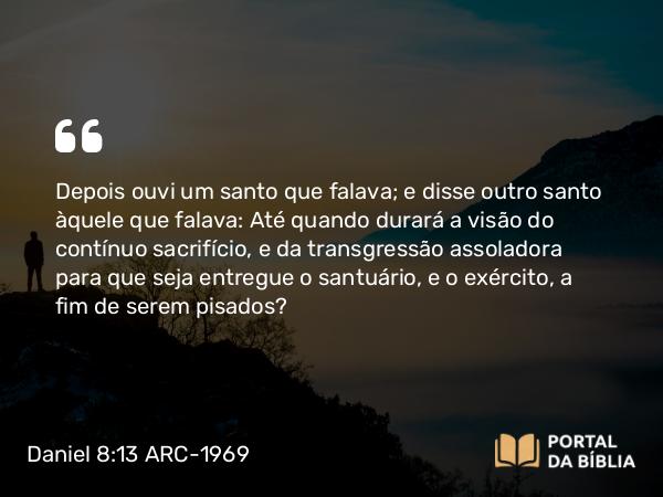 Daniel 8:13 ARC-1969 - Depois ouvi um santo que falava; e disse outro santo àquele que falava: Até quando durará a visão do contínuo sacrifício, e da transgressão assoladora para que seja entregue o santuário, e o exército, a fim de serem pisados?