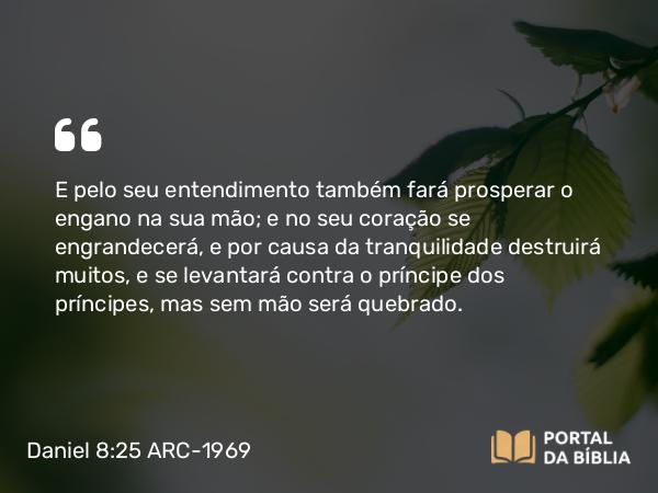 Daniel 8:25 ARC-1969 - E pelo seu entendimento também fará prosperar o engano na sua mão; e no seu coração se engrandecerá, e por causa da tranquilidade destruirá muitos, e se levantará contra o príncipe dos príncipes, mas sem mão será quebrado.