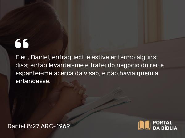 Daniel 8:27 ARC-1969 - E eu, Daniel, enfraqueci, e estive enfermo alguns dias; então levantei-me e tratei do negócio do rei: e espantei-me acerca da visão, e não havia quem a entendesse.