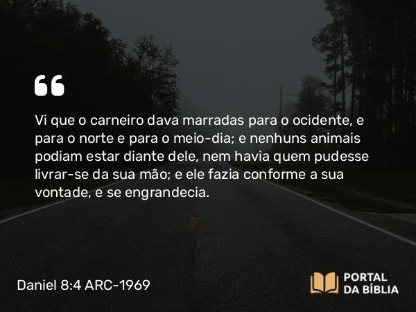 Daniel 8:4 ARC-1969 - Vi que o carneiro dava marradas para o ocidente, e para o norte e para o meio-dia; e nenhuns animais podiam estar diante dele, nem havia quem pudesse livrar-se da sua mão; e ele fazia conforme a sua vontade, e se engrandecia.