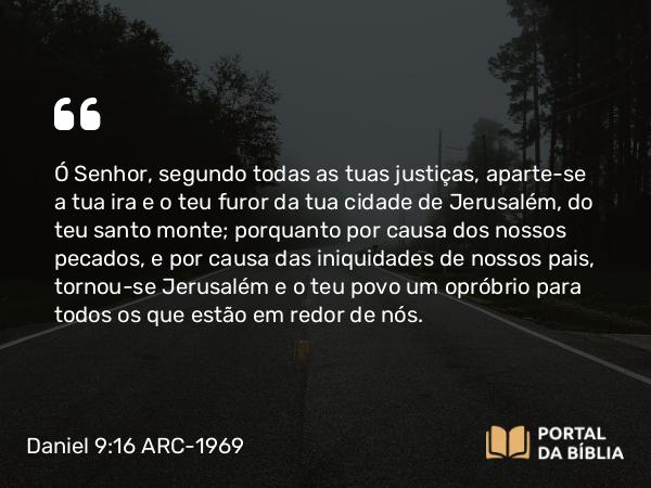 Daniel 9:16 ARC-1969 - Ó Senhor, segundo todas as tuas justiças, aparte-se a tua ira e o teu furor da tua cidade de Jerusalém, do teu santo monte; porquanto por causa dos nossos pecados, e por causa das iniquidades de nossos pais, tornou-se Jerusalém e o teu povo um opróbrio para todos os que estão em redor de nós.