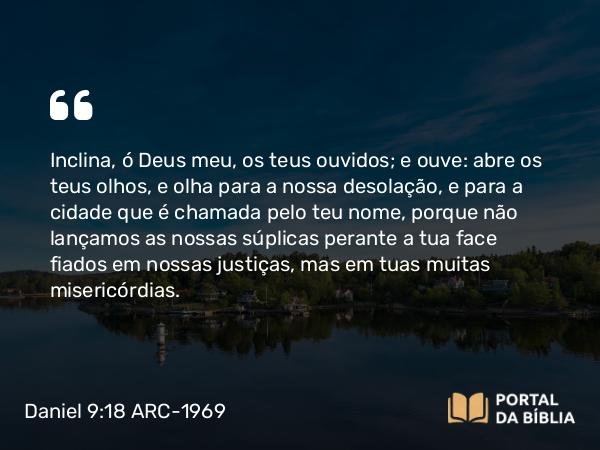 Daniel 9:18 ARC-1969 - Inclina, ó Deus meu, os teus ouvidos; e ouve: abre os teus olhos, e olha para a nossa desolação, e para a cidade que é chamada pelo teu nome, porque não lançamos as nossas súplicas perante a tua face fiados em nossas justiças, mas em tuas muitas misericórdias.