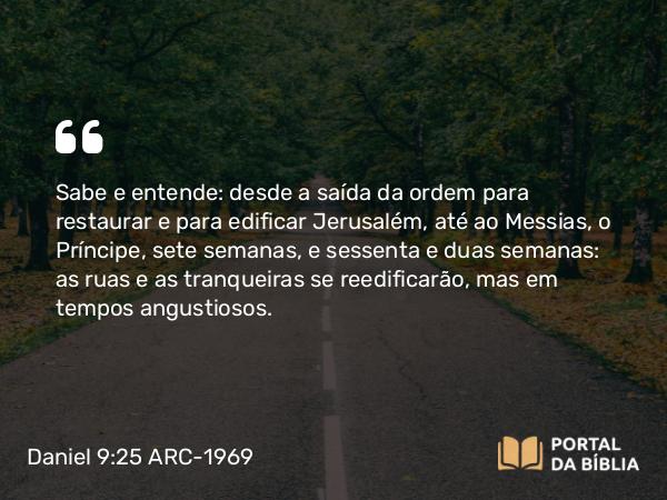 Daniel 9:25 ARC-1969 - Sabe e entende: desde a saída da ordem para restaurar e para edificar Jerusalém, até ao Messias, o Príncipe, sete semanas, e sessenta e duas semanas: as ruas e as tranqueiras se reedificarão, mas em tempos angustiosos.