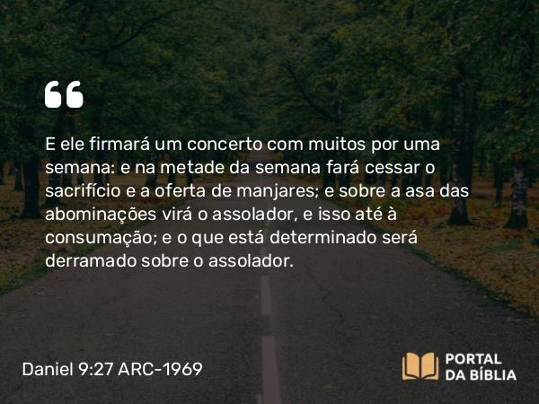 Daniel 9:27 ARC-1969 - E ele firmará um concerto com muitos por uma semana: e na metade da semana fará cessar o sacrifício e a oferta de manjares; e sobre a asa das abominações virá o assolador, e isso até à consumação; e o que está determinado será derramado sobre o assolador.