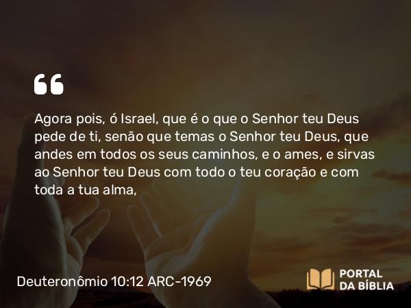 Deuteronômio 10:12 ARC-1969 - Agora pois, ó Israel, que é o que o Senhor teu Deus pede de ti, senão que temas o Senhor teu Deus, que andes em todos os seus caminhos, e o ames, e sirvas ao Senhor teu Deus com todo o teu coração e com toda a tua alma,