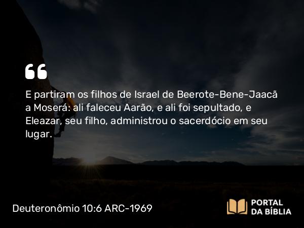 Deuteronômio 10:6 ARC-1969 - E partiram os filhos de Israel de Beerote-Bene-Jaacã a Moserá: ali faleceu Aarão, e ali foi sepultado, e Eleazar, seu filho, administrou o sacerdócio em seu lugar.