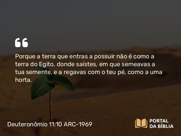 Deuteronômio 11:10 ARC-1969 - Porque a terra que entras a possuir não é como a terra do Egito, donde saístes, em que semeavas a tua semente, e a regavas com o teu pé, como a uma horta.