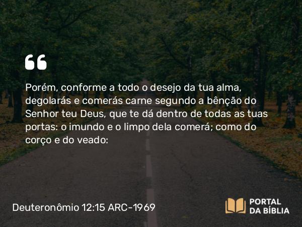 Deuteronômio 12:15 ARC-1969 - Porém, conforme a todo o desejo da tua alma, degolarás e comerás carne segundo a bênção do Senhor teu Deus, que te dá dentro de todas as tuas portas: o imundo e o limpo dela comerá; como do corço e do veado: