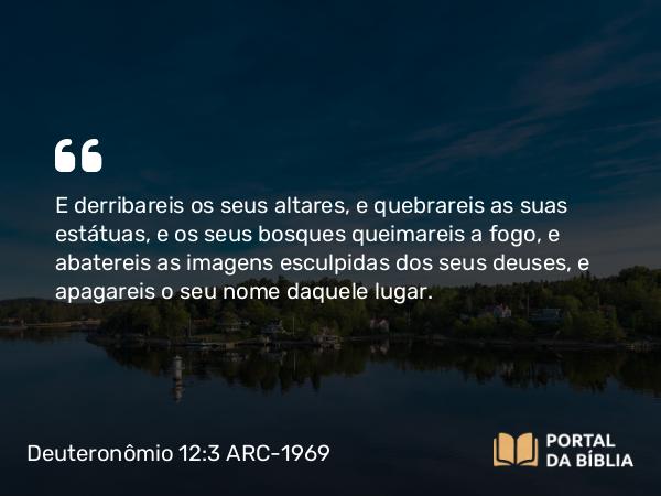 Deuteronômio 12:3-4 ARC-1969 - E derribareis os seus altares, e quebrareis as suas estátuas, e os seus bosques queimareis a fogo, e abatereis as imagens esculpidas dos seus deuses, e apagareis o seu nome daquele lugar.