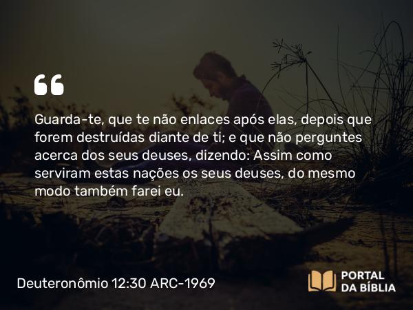 Deuteronômio 12:30 ARC-1969 - Guarda-te, que te não enlaces após elas, depois que forem destruídas diante de ti; e que não perguntes acerca dos seus deuses, dizendo: Assim como serviram estas nações os seus deuses, do mesmo modo também farei eu.