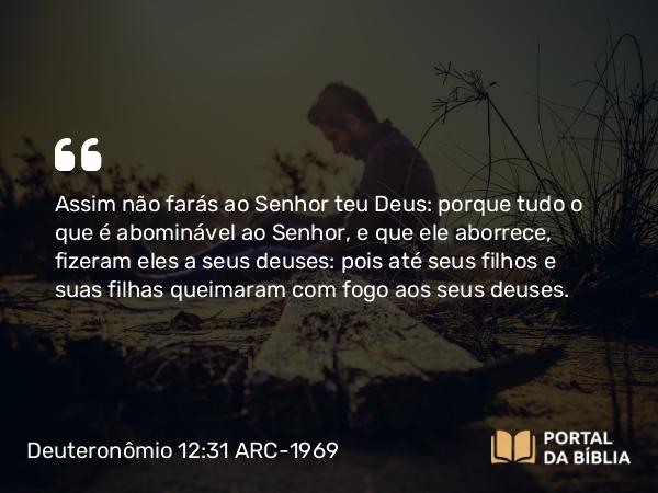 Deuteronômio 12:31 ARC-1969 - Assim não farás ao Senhor teu Deus: porque tudo o que é abominável ao Senhor, e que ele aborrece, fizeram eles a seus deuses: pois até seus filhos e suas filhas queimaram com fogo aos seus deuses.