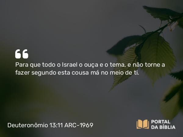 Deuteronômio 13:11 ARC-1969 - Para que todo o Israel o ouça e o tema, e não torne a fazer segundo esta cousa má no meio de ti.