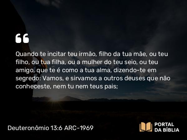 Deuteronômio 13:6 ARC-1969 - Quando te incitar teu irmão, filho da tua mãe, ou teu filho, ou tua filha, ou a mulher do teu seio, ou teu amigo, que te é como a tua alma, dizendo-te em segredo: Vamos, e sirvamos a outros deuses que não conheceste, nem tu nem teus pais;